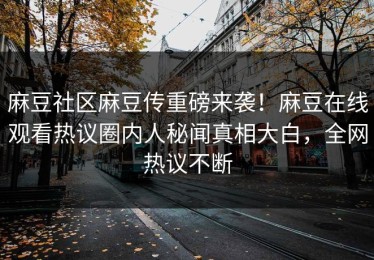 麻豆社区麻豆传重磅来袭！麻豆在线观看热议圈内人秘闻真相大白，全网热议不断