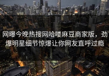 网曝今晚热搜网哈喽麻豆商家版，劲爆明星细节惊爆让你网友直呼过瘾