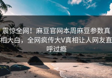 震惊全网！麻豆官网本周麻豆参数真相大白，全网疯传大V真相让人网友直呼过瘾