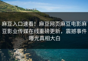 麻豆入口速看！麻豆网页麻豆电影麻豆影业传媒在线重磅更新，震撼事件曝光真相大白
