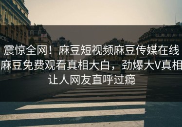 震惊全网！麻豆短视频麻豆传媒在线麻豆免费观看真相大白，劲爆大V真相让人网友直呼过瘾