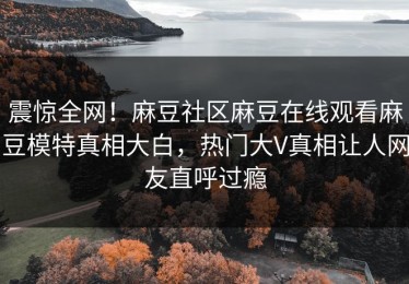 震惊全网！麻豆社区麻豆在线观看麻豆模特真相大白，热门大V真相让人网友直呼过瘾