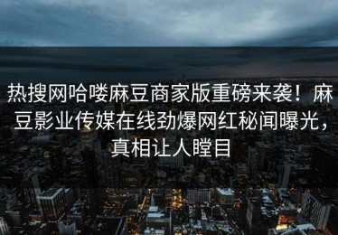 热搜网哈喽麻豆商家版重磅来袭！麻豆影业传媒在线劲爆网红秘闻曝光，真相让人瞠目
