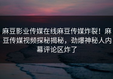 麻豆影业传媒在线麻豆传媒炸裂！麻豆传媒视频探秘揭秘，劲爆神秘人内幕评论区炸了