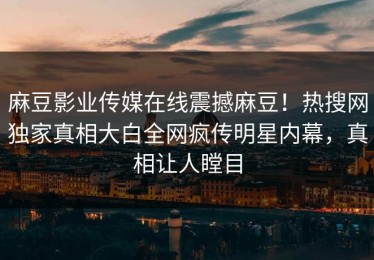 麻豆影业传媒在线震撼麻豆！热搜网独家真相大白全网疯传明星内幕，真相让人瞠目
