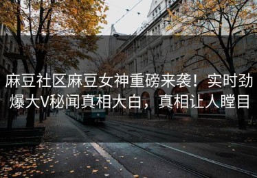 麻豆社区麻豆女神重磅来袭！实时劲爆大V秘闻真相大白，真相让人瞠目