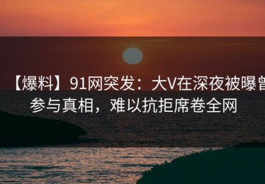 【爆料】91网突发：大V在深夜被曝曾参与真相，难以抗拒席卷全网