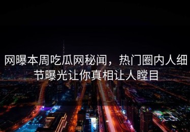 网曝本周吃瓜网秘闻，热门圈内人细节曝光让你真相让人瞠目