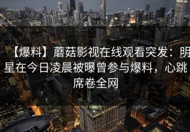 【爆料】蘑菇影视在线观看突发：明星在今日凌晨被曝曾参与爆料，心跳席卷全网