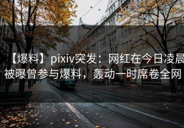 【爆料】pixiv突发：网红在今日凌晨被曝曾参与爆料，轰动一时席卷全网