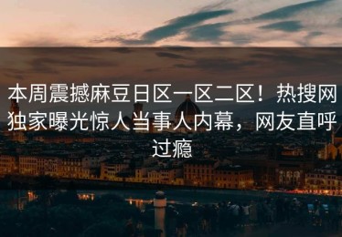 本周震撼麻豆日区一区二区！热搜网独家曝光惊人当事人内幕，网友直呼过瘾