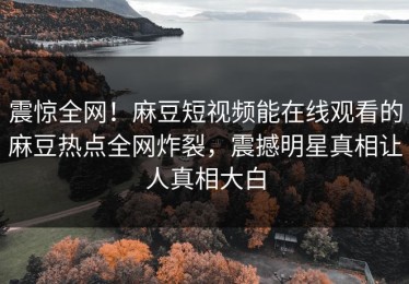 震惊全网！麻豆短视频能在线观看的麻豆热点全网炸裂，震撼明星真相让人真相大白