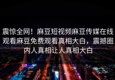 震惊全网！麻豆短视频麻豆传媒在线观看麻豆免费观看真相大白，震撼圈内人真相让人真相大白