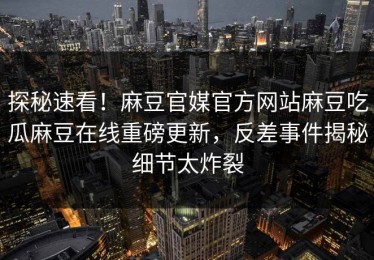 探秘速看！麻豆官媒官方网站麻豆吃瓜麻豆在线重磅更新，反差事件揭秘细节太炸裂