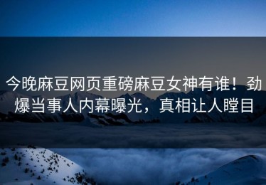 今晚麻豆网页重磅麻豆女神有谁！劲爆当事人内幕曝光，真相让人瞠目