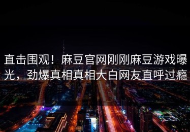 直击围观！麻豆官网刚刚麻豆游戏曝光，劲爆真相真相大白网友直呼过瘾
