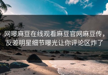 网曝麻豆在线观看麻豆官网麻豆传，反差明星细节曝光让你评论区炸了