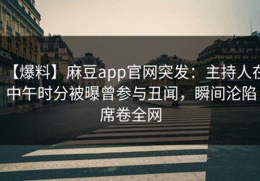 【爆料】麻豆app官网突发：主持人在中午时分被曝曾参与丑闻，瞬间沦陷席卷全网
