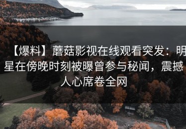 【爆料】蘑菇影视在线观看突发：明星在傍晚时刻被曝曾参与秘闻，震撼人心席卷全网
