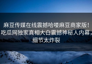 麻豆传媒在线震撼哈喽麻豆商家版！吃瓜网独家真相大白震撼神秘人内幕，细节太炸裂