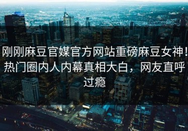 刚刚麻豆官媒官方网站重磅麻豆女神！热门圈内人内幕真相大白，网友直呼过瘾