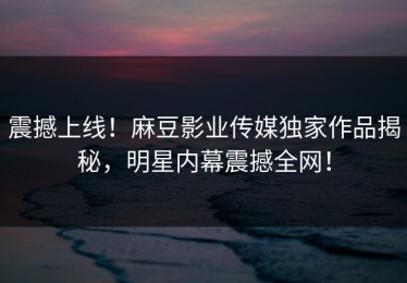 震撼上线！麻豆影业传媒独家作品揭秘，明星内幕震撼全网！
