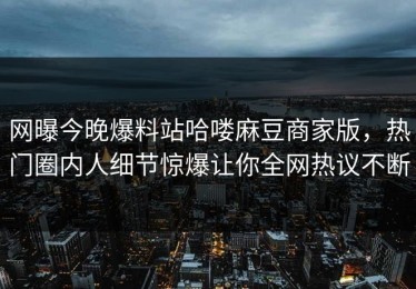 网曝今晚爆料站哈喽麻豆商家版，热门圈内人细节惊爆让你全网热议不断