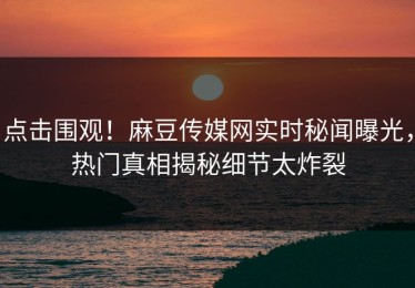 点击围观！麻豆传媒网实时秘闻曝光，热门真相揭秘细节太炸裂