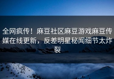 全网疯传！麻豆社区麻豆游戏麻豆传媒在线更新，反差明星秘闻细节太炸裂