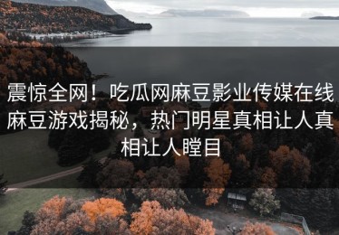 震惊全网！吃瓜网麻豆影业传媒在线麻豆游戏揭秘，热门明星真相让人真相让人瞠目