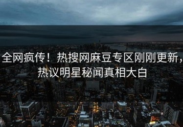 全网疯传！热搜网麻豆专区刚刚更新，热议明星秘闻真相大白