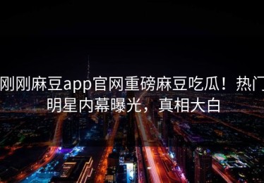 刚刚麻豆app官网重磅麻豆吃瓜！热门明星内幕曝光，真相大白