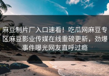 麻豆制片厂入口速看！吃瓜网麻豆专区麻豆影业传媒在线重磅更新，劲爆事件曝光网友直呼过瘾