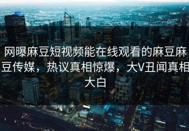 网曝麻豆短视频能在线观看的麻豆麻豆传媒，热议真相惊爆，大V丑闻真相大白