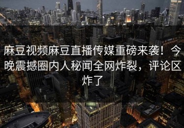 麻豆视频麻豆直播传媒重磅来袭！今晚震撼圈内人秘闻全网炸裂，评论区炸了