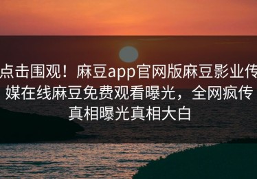 点击围观！麻豆app官网版麻豆影业传媒在线麻豆免费观看曝光，全网疯传真相曝光真相大白