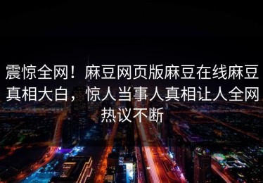 震惊全网！麻豆网页版麻豆在线麻豆真相大白，惊人当事人真相让人全网热议不断