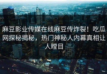 麻豆影业传媒在线麻豆传炸裂！吃瓜网探秘揭秘，热门神秘人内幕真相让人瞠目
