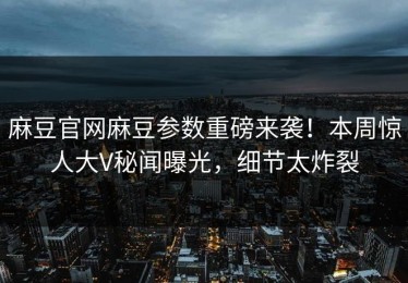 麻豆官网麻豆参数重磅来袭！本周惊人大V秘闻曝光，细节太炸裂