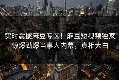 实时震撼麻豆专区！麻豆短视频独家惊爆劲爆当事人内幕，真相大白