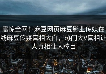 震惊全网！麻豆网页麻豆影业传媒在线麻豆传媒真相大白，热门大V真相让人真相让人瞠目