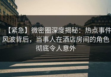 【紧急】微密圈深度揭秘：热点事件风波背后，当事人在酒店房间的角色彻底令人意外