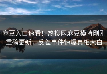 麻豆入口速看！热搜网麻豆模特刚刚重磅更新，反差事件惊爆真相大白