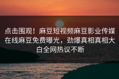 点击围观！麻豆短视频麻豆影业传媒在线麻豆免费曝光，劲爆真相真相大白全网热议不断