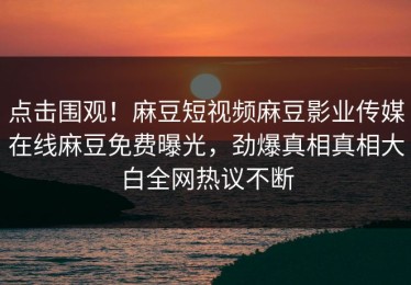 点击围观！麻豆短视频麻豆影业传媒在线麻豆免费曝光，劲爆真相真相大白全网热议不断