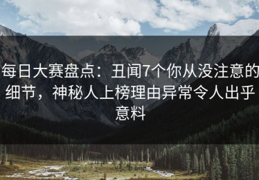 每日大赛盘点：丑闻7个你从没注意的细节，神秘人上榜理由异常令人出乎意料