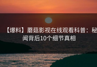 【爆料】蘑菇影视在线观看科普：秘闻背后10个细节真相