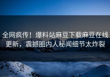 全网疯传！爆料站麻豆下载麻豆在线更新，震撼圈内人秘闻细节太炸裂