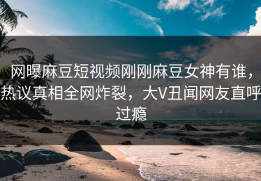网曝麻豆短视频刚刚麻豆女神有谁，热议真相全网炸裂，大V丑闻网友直呼过瘾