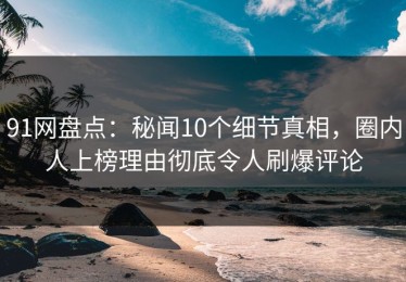 91网盘点：秘闻10个细节真相，圈内人上榜理由彻底令人刷爆评论
